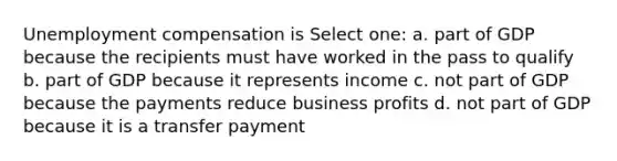 Unemployment compensation is Select one: a. part of GDP because the recipients must have worked in the pass to qualify b. part of GDP because it represents income c. not part of GDP because the payments reduce business profits d. not part of GDP because it is a transfer payment