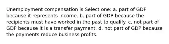 Unemployment compensation is Select one: a. part of GDP because it represents income. b. part of GDP because the recipients must have worked in the past to qualify. c. not part of GDP because it is a transfer payment. d. not part of GDP because the payments reduce business profits.