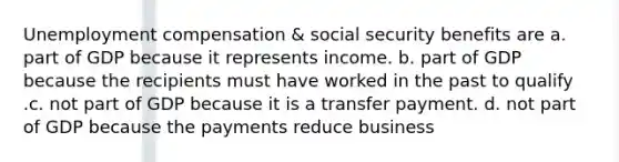 Unemployment compensation & social security benefits are a. part of GDP because it represents income. b. part of GDP because the recipients must have worked in the past to qualify .c. not part of GDP because it is a transfer payment. d. not part of GDP because the payments reduce business