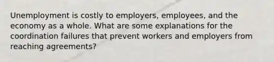 Unemployment is costly to employers, employees, and the economy as a whole. What are some explanations for the coordination failures that prevent workers and employers from reaching agreements?