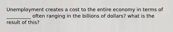 Unemployment creates a cost to the entire economy in terms of __________ often ranging in the billions of dollars? what is the result of this?