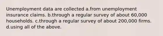 Unemployment data are collected a.from unemployment insurance claims. b.through a regular survey of about 60,000 households. c.through a regular survey of about 200,000 firms. d.using all of the above.