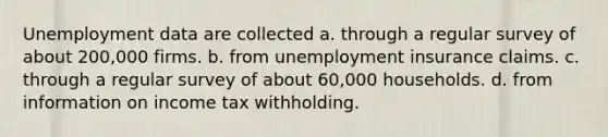 Unemployment data are collected a. through a regular survey of about 200,000 firms. b. from unemployment insurance claims. c. through a regular survey of about 60,000 households. d. from information on income tax withholding.