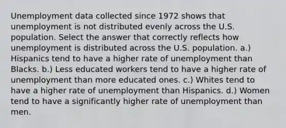 Unemployment data collected since 1972 shows that unemployment is not distributed evenly across the U.S. population. Select the answer that correctly reflects how unemployment is distributed across the U.S. population. a.) Hispanics tend to have a higher rate of unemployment than Blacks. b.) Less educated workers tend to have a higher rate of unemployment than more educated ones. c.) Whites tend to have a higher rate of unemployment than Hispanics. d.) Women tend to have a significantly higher rate of unemployment than men.