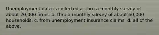 Unemployment data is collected a. thru a monthly survey of about 20,000 firms. b. thru a monthly survey of about 60,000 households. c. from unemployment insurance claims. d. all of the above.