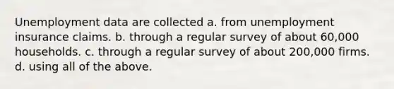 Unemployment data are collected a. from unemployment insurance claims. b. through a regular survey of about 60,000 households. c. through a regular survey of about 200,000 firms. d. using all of the above.