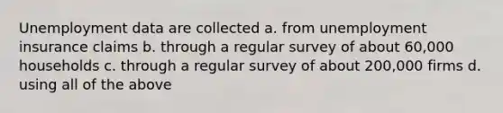 Unemployment data are collected a. from unemployment insurance claims b. through a regular survey of about 60,000 households c. through a regular survey of about 200,000 firms d. using all of the above