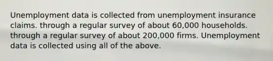 Unemployment data is collected from unemployment insurance claims. through a regular survey of about 60,000 households. through a regular survey of about 200,000 firms. Unemployment data is collected using all of the above.