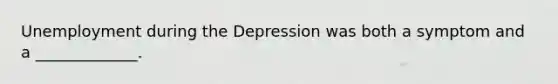 Unemployment during the Depression was both a symptom and a _____________.