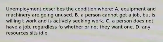 Unemployment describes the condition where: A. equipment and machinery are going unused. B. a person cannot get a job, but is willing t work and is actively seeking work. C. a person does not have a job, regardless fo whether or not they want one. D. any resources sits idle