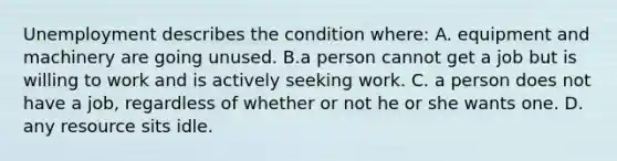 Unemployment describes the condition where: A. equipment and machinery are going unused. B.a person cannot get a job but is willing to work and is actively seeking work. C. a person does not have a job, regardless of whether or not he or she wants one. D. any resource sits idle.