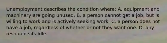 Unemployment describes the condition where: A. equipment and machinery are going unused. B. a person cannot get a job, but is willing to work and is actively seeking work. C. a person does not have a job, regardless of whether or not they want one. D. any resource sits idle.