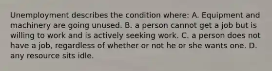 Unemployment describes the condition where: A. Equipment and machinery are going unused. B. a person cannot get a job but is willing to work and is actively seeking work. C. a person does not have a job, regardless of whether or not he or she wants one. D. any resource sits idle.