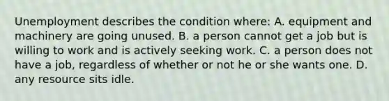 Unemployment describes the condition where: A. equipment and machinery are going unused. B. a person cannot get a job but is willing to work and is actively seeking work. C. a person does not have a job, regardless of whether or not he or she wants one. D. any resource sits idle.