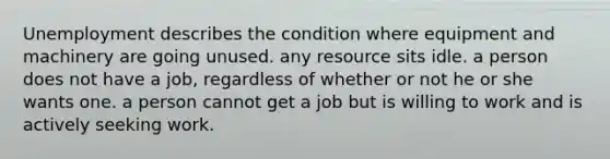 Unemployment describes the condition where equipment and machinery are going unused. any resource sits idle. a person does not have a job, regardless of whether or not he or she wants one. a person cannot get a job but is willing to work and is actively seeking work.