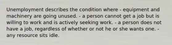 Unemployment describes the condition where - equipment and machinery are going unused. - a person cannot get a job but is willing to work and is actively seeking work. - a person does not have a job, regardless of whether or not he or she wants one. - any resource sits idle.