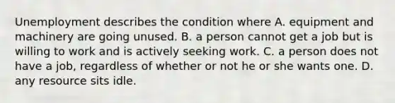 Unemployment describes the condition where A. equipment and machinery are going unused. B. a person cannot get a job but is willing to work and is actively seeking work. C. a person does not have a job, regardless of whether or not he or she wants one. D. any resource sits idle.