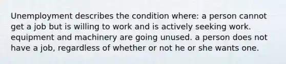 Unemployment describes the condition where: a person cannot get a job but is willing to work and is actively seeking work. equipment and machinery are going unused. a person does not have a job, regardless of whether or not he or she wants one.