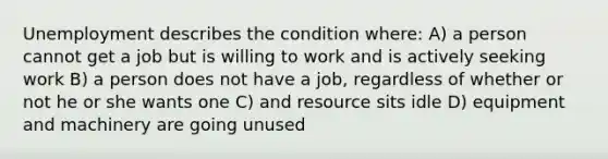 Unemployment describes the condition where: A) a person cannot get a job but is willing to work and is actively seeking work B) a person does not have a job, regardless of whether or not he or she wants one C) and resource sits idle D) equipment and machinery are going unused