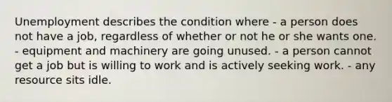 Unemployment describes the condition where - a person does not have a job, regardless of whether or not he or she wants one. - equipment and machinery are going unused. - a person cannot get a job but is willing to work and is actively seeking work. - any resource sits idle.