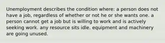Unemployment describes the condition where: a person does not have a job, regardless of whether or not he or she wants one. a person cannot get a job but is willing to work and is actively seeking work. any resource sits idle. equipment and machinery are going unused.
