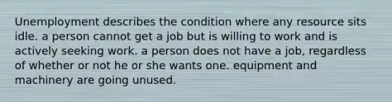 Unemployment describes the condition where any resource sits idle. a person cannot get a job but is willing to work and is actively seeking work. a person does not have a job, regardless of whether or not he or she wants one. equipment and machinery are going unused.