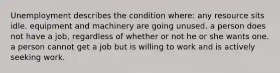 Unemployment describes the condition where: any resource sits idle. equipment and machinery are going unused. a person does not have a job, regardless of whether or not he or she wants one. a person cannot get a job but is willing to work and is actively seeking work.