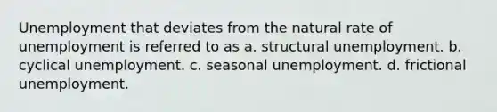 Unemployment that deviates from the natural rate of unemployment is referred to as a. structural unemployment. b. cyclical unemployment. c. seasonal unemployment. d. frictional unemployment.