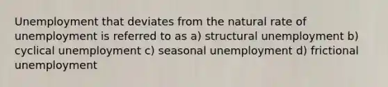 Unemployment that deviates from the natural rate of unemployment is referred to as a) structural unemployment b) cyclical unemployment c) seasonal unemployment d) frictional unemployment