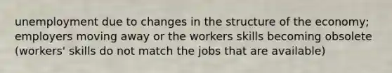 unemployment due to changes in the structure of the economy; employers moving away or the workers skills becoming obsolete (workers' skills do not match the jobs that are available)