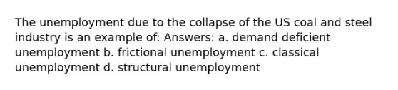 The unemployment due to the collapse of the US coal and steel industry is an example of: Answers: a. demand deficient unemployment b. frictional unemployment c. classical unemployment d. structural unemployment