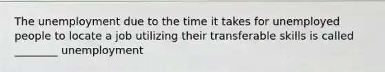 The unemployment due to the time it takes for unemployed people to locate a job utilizing their transferable skills is called ________ unemployment