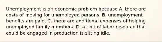 Unemployment is an economic problem because A. there are costs of moving for unemployed persons. B. unemployment benefits are paid. C. there are additional expenses of helping unemployed family members. D. a unit of labor resource that could be engaged in production is sitting idle.