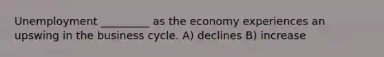 Unemployment _________ as the economy experiences an upswing in the business cycle. A) declines B) increase