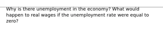 Why is there unemployment in the economy? What would happen to real wages if the unemployment rate were equal to zero?