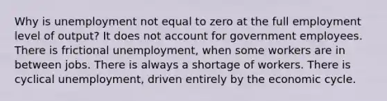 Why is unemployment not equal to zero at the full employment level of output? It does not account for government employees. There is frictional unemployment, when some workers are in between jobs. There is always a shortage of workers. There is cyclical unemployment, driven entirely by the economic cycle.