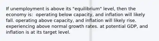 If unemployment is above its "equilibrium" level, then the economy is: ​ operating below capacity, and inflation will likely fall. operating above capacity, and inflation will likely rise. experiencing above normal growth rates. at potential GDP, and inflation is at its target level. ​