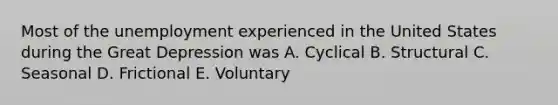 Most of the unemployment experienced in the United States during the Great Depression was A. Cyclical B. Structural C. Seasonal D. Frictional E. Voluntary