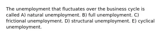 The unemployment that fluctuates over the business cycle is called A) natural unemployment. B) full unemployment. C) frictional unemployment. D) structural unemployment. E) cyclical unemployment.