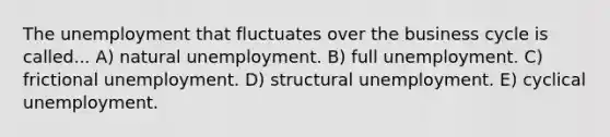 The unemployment that fluctuates over the business cycle is called... A) natural unemployment. B) full unemployment. C) frictional unemployment. D) structural unemployment. E) cyclical unemployment.