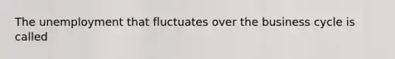 The unemployment that fluctuates over the business cycle is called