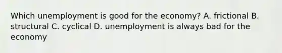 Which unemployment is good for the economy? A. frictional B. structural C. cyclical D. unemployment is always bad for the economy