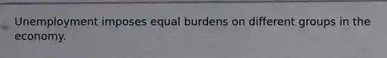 Unemployment imposes equal burdens on different groups in the economy.