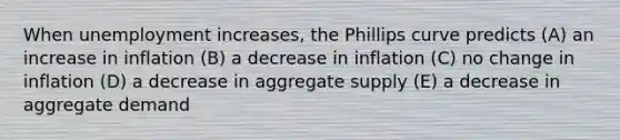 When unemployment increases, the Phillips curve predicts (A) an increase in inflation (B) a decrease in inflation (C) no change in inflation (D) a decrease in aggregate supply (E) a decrease in aggregate demand