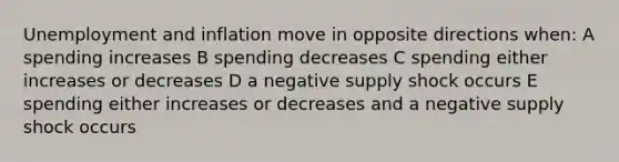 Unemployment and inflation move in opposite directions when: A spending increases B spending decreases C spending either increases or decreases D a negative supply shock occurs E spending either increases or decreases and a negative supply shock occurs