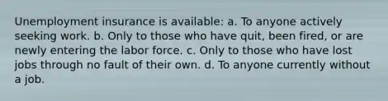 Unemployment insurance is available: a. To anyone actively seeking work. b. Only to those who have quit, been fired, or are newly entering the labor force. c. Only to those who have lost jobs through no fault of their own. d. To anyone currently without a job.