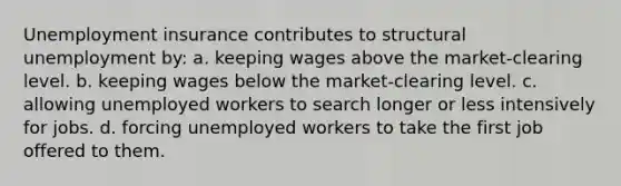 Unemployment insurance contributes to structural unemployment by: a. keeping wages above the market-clearing level. b. keeping wages below the market-clearing level. c. allowing unemployed workers to search longer or less intensively for jobs. d. forcing unemployed workers to take the first job offered to them.