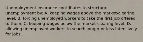 Unemployment insurance contributes to structural unemployment by: A. keeping wages above the market-clearing level. B. forcing unemployed workers to take the first job offered to them. C. keeping wages below the market-clearing level. D. allowing unemployed workers to search longer or less intensively for jobs.