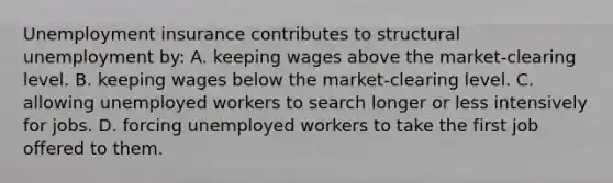 Unemployment insurance contributes to structural unemployment by: A. keeping wages above the market-clearing level. B. keeping wages below the market-clearing level. C. allowing unemployed workers to search longer or less intensively for jobs. D. forcing unemployed workers to take the first job offered to them.