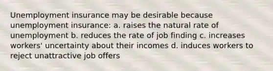 Unemployment insurance may be desirable because unemployment insurance: a. raises the natural rate of unemployment b. reduces the rate of job finding c. increases workers' uncertainty about their incomes d. induces workers to reject unattractive job offers